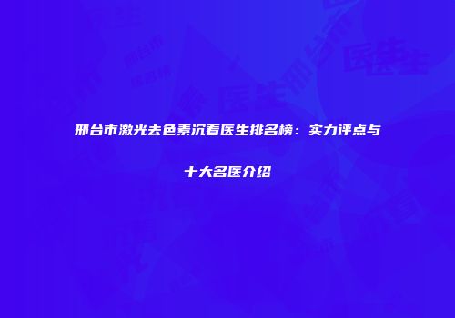 邢台市激光去色素沉着医生排名榜：实力评点与十大名医介绍