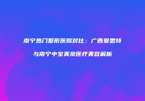 南宁热门整形医院对比：广西爱思特与南宁中宝美泉医疗美容解析