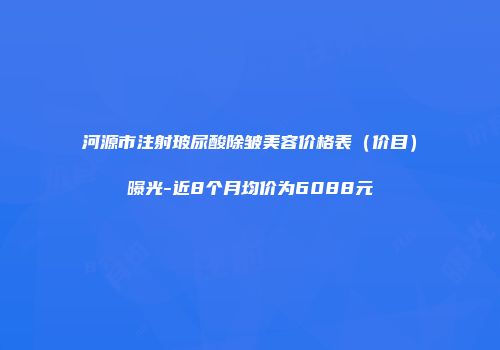 河源市注射玻尿酸除皱美容价格表（价目）曝光-近8个月均价为6088元