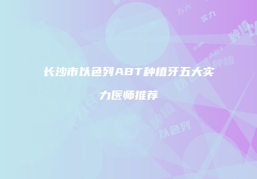 长沙市以色列ABT种植牙五大实力医师推荐