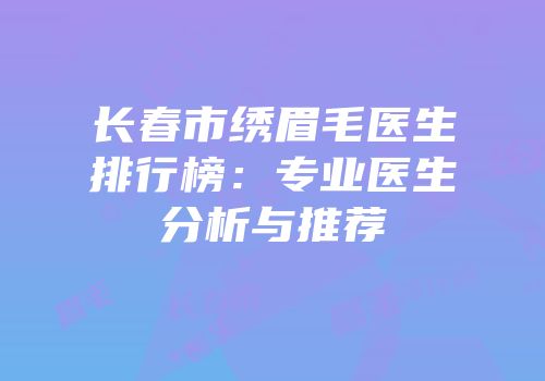 长春市绣眉毛医生排行榜：专业医生分析与推荐