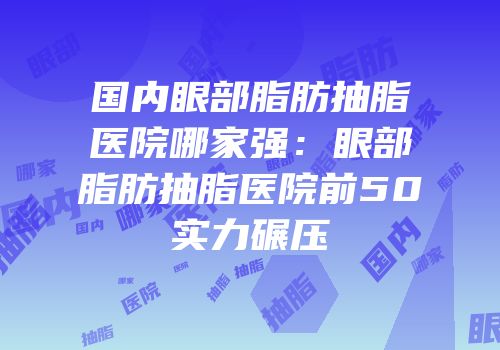 国内眼部脂肪抽脂医院哪家强：眼部脂肪抽脂医院前50实力碾压