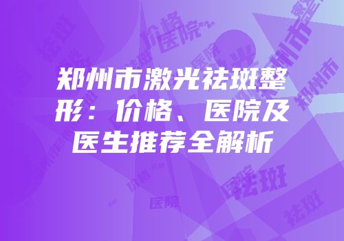 郑州市激光祛斑整形：价格、医院及医生推荐全解析