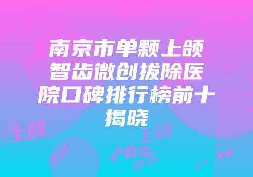 南京市单颗上颌智齿微创拔除医院口碑排行榜前十揭晓