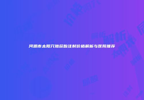 河源市太阳穴玻尿酸注射价格解析与医院推荐