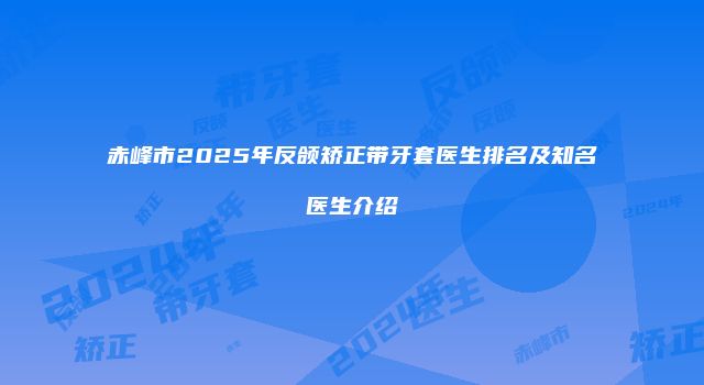 赤峰市2025年反颌矫正带牙套医生排名及知名医生介绍