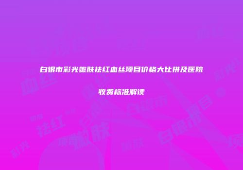 白银市彩光嫩肤祛红血丝项目价格大比拼及医院收费标准解读
