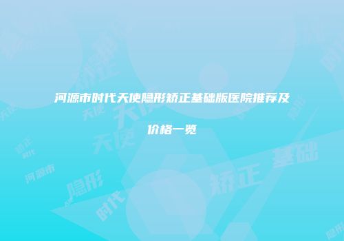河源市时代天使隐形矫正基础版医院推荐及价格一览