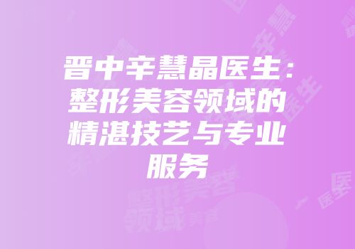 晋中辛慧晶医生：整形美容领域的精湛技艺与专业服务