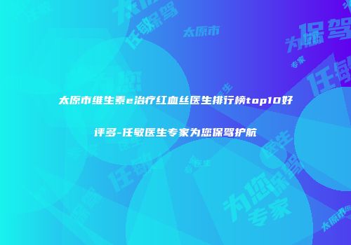 太原市维生素e治疗红血丝医生排行榜top10好评多-任敏医生专家为您保驾护航