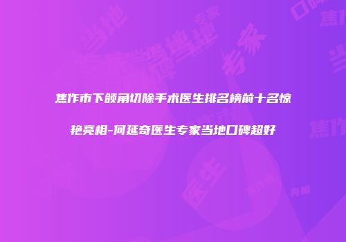 焦作市下颌角切除手术医生排名榜前十名惊艳亮相-何延奇医生专家当地口碑超好