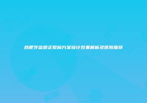 合肥牙齿矫正取模方案设计效果解析及医院推荐