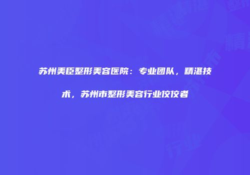 苏州美臣整形美容医院：专业团队，精湛技术，苏州市整形美容行业佼佼者