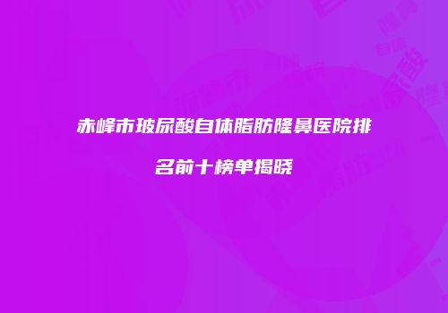 赤峰市玻尿酸自体脂肪隆鼻医院排名前十榜单揭晓