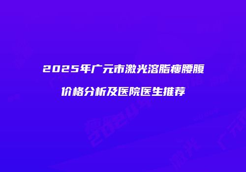 2025年广元市激光溶脂瘦腰腹价格分析及医院医生推荐