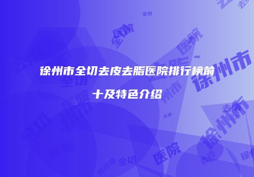 徐州市全切去皮去脂医院排行榜前十及特色介绍