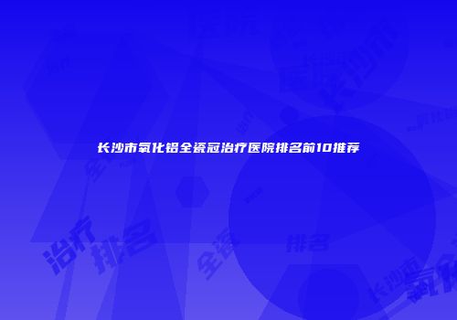 长沙市氧化铝全瓷冠治疗医院排名前10推荐