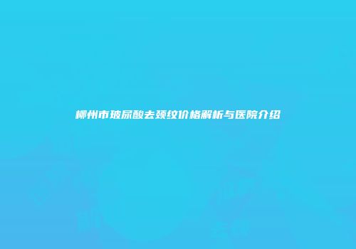 柳州市玻尿酸去颈纹价格解析与医院介绍