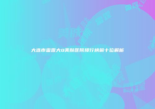 大连市雷霆大Q美肤医院排行榜前十位解析