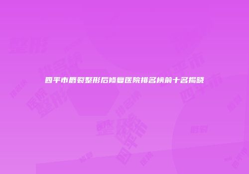 四平市唇裂整形后修复医院排名榜前十名揭晓