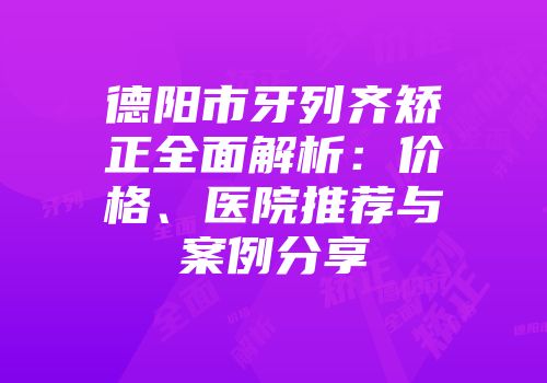 德阳市牙列齐矫正全面解析：价格、医院推荐与案例分享