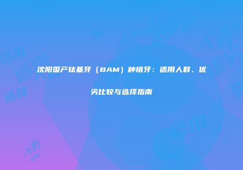 沈阳国产钛基牙（BAM）种植牙：适用人群、优劣比较与选择指南