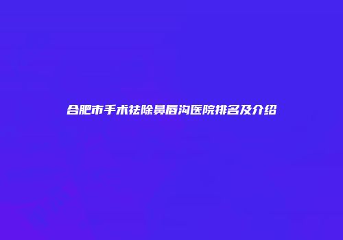 合肥市手术祛除鼻唇沟医院排名及介绍