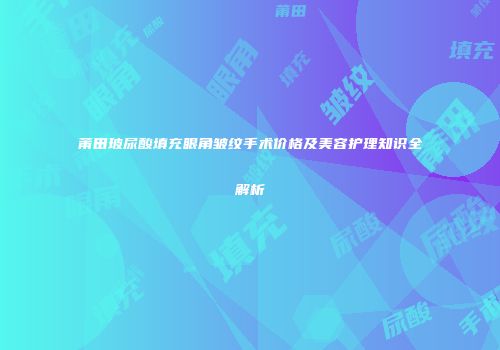 莆田玻尿酸填充眼角皱纹手术价格及美容护理知识全解析
