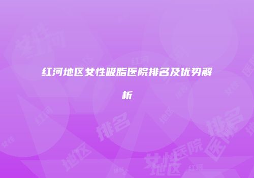 红河地区女性吸脂医院排名及优势解析