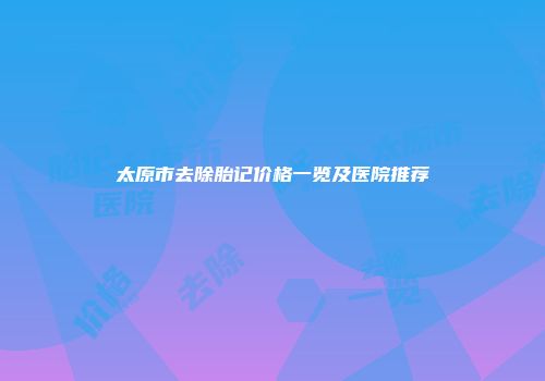 太原市去除胎记价格一览及医院推荐