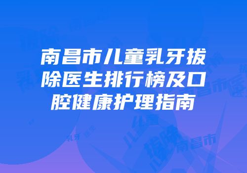 南昌市儿童乳牙拔除医生排行榜及口腔健康护理指南