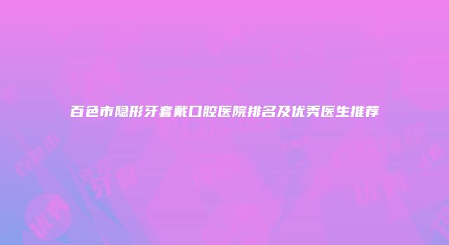 百色市隐形牙套戴口腔医院排名及优秀医生推荐