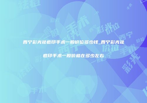 西宁彩光祛痘印手术一般价位多少钱_西宁彩光祛痘印手术一般价格在多少左右