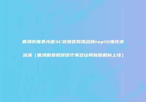 普洱市雅美光谱3C抗衰医院排名榜top10强技术流派（普洱鹏爱靓颜医疗美容诊所新版机构上线）