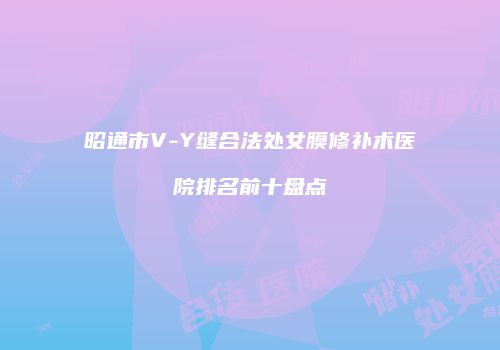 昭通市V-Y缝合法处女膜修补术医院排名前十盘点