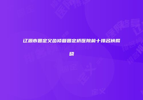 辽源市固定义齿修复固定桥医院前十排名榜揭晓