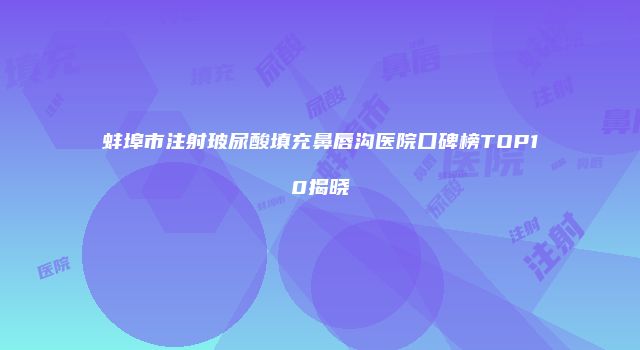 蚌埠市注射玻尿酸填充鼻唇沟医院口碑榜TOP10揭晓