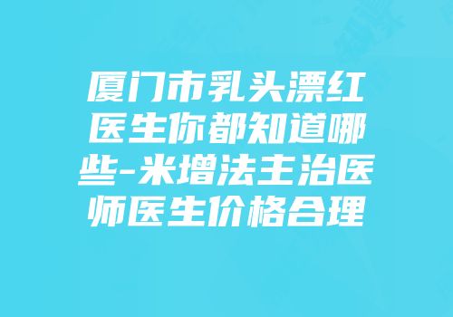 厦门市乳头漂红医生你都知道哪些-米增法主治医师医生价格合理