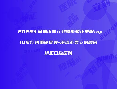 2025年深圳市美立刻隐形矫正医院top10排行榜重磅推荐-深圳市美立刻隐形矫正口腔医院