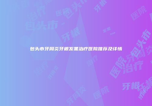 包头市牙周炎牙根发黑治疗医院推荐及详情
