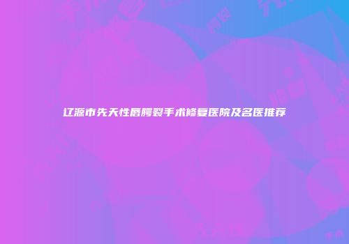 辽源市先天性唇腭裂手术修复医院及名医推荐