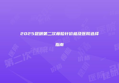 2025昆明第二次瘦脸针价格及医院选择指南