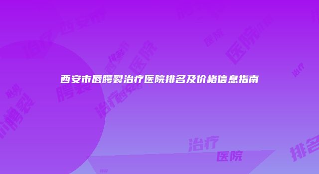 西安市唇腭裂治疗医院排名及价格信息指南