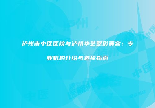 泸州市中医医院与泸州华艺整形美容：专业机构介绍与选择指南