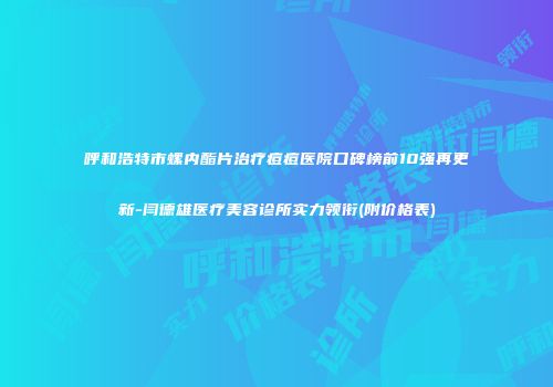 呼和浩特市螺内酯片治疗痘痘医院口碑榜前10强再更新-闫德雄医疗美容诊所实力领衔(附价格表)