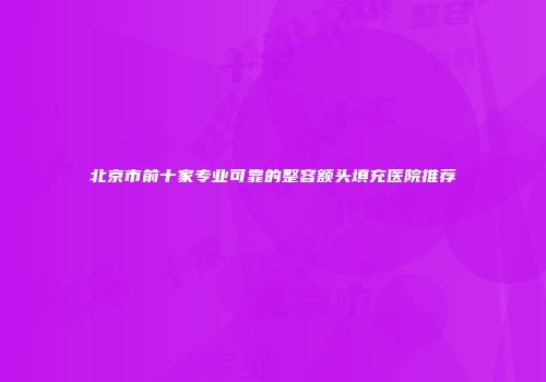 北京市前十家专业可靠的整容额头填充医院推荐