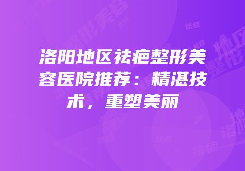 洛阳地区祛疤整形美容医院推荐：精湛技术，重塑美丽
