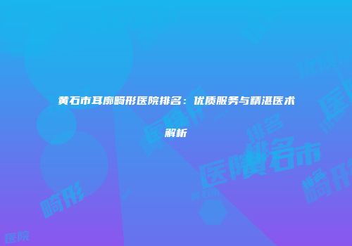 黄石市耳廓畸形医院排名：优质服务与精湛医术解析