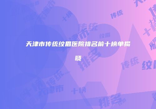 天津市传统纹眉医院排名前十榜单揭晓