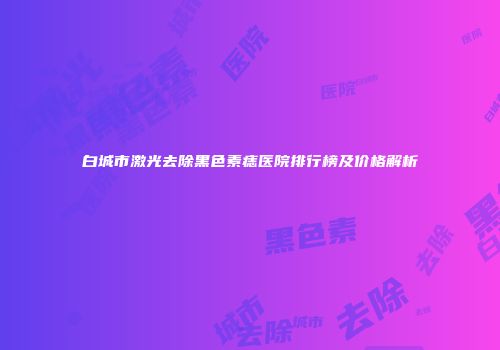 白城市激光去除黑色素痣医院排行榜及价格解析